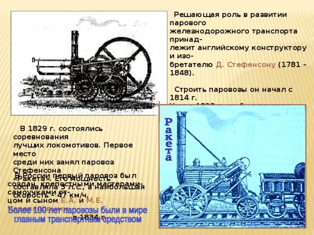  Решающая роль в развитии парового железнодорожного транспорта принад- лежит английскому конструктору и изо- бретателю Д. Стефенсону (1781 – 1848).   Строить паровозы он начал с 1814 г. Уже в 1823 г. им был основан первый в мире паровозостроительный завод. Под руководством Стефенсона были построены железные дороги.  В 1829 г. состоялись соревнования лучших локомотивов. Первое место среди них занял паровоз Стефенсона «Ракета». Его мощность составляла 3 л.с., а наибольшая скорость – 47 км/ч.  В России первый паровоз был создан крепостными мастерами-самоучками от- цом и сыном Е.А. и М.Е. Черепановыми   в 1834 г. 