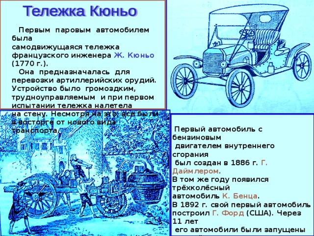  Первым паровым автомобилем была самодвижущаяся тележка французского инженера Ж. Кюньо (1770 г.).  Она предназначалась для перевозки артиллерийских орудий. Устройство было громоздким, трудноуправляемым и при первом испытании тележка налетела на стену. Несмотря на это, все были в восторге от нового вида транспорта.  Первый автомобиль с бензиновым  двигателем внутреннего сгорания  был создан в 1886 г. Г. Даймлером . В том же году появился трёхколёсный автомобиль К. Бенца . В 1892 г. свой первый автомобиль построил Г. Форд (США). Через 11 лет  его автомобили были запущены в серийное производство и распространились по всему миру. В 1908 г. автомобили начали производить в России («Руссо-Балт», Рига). 