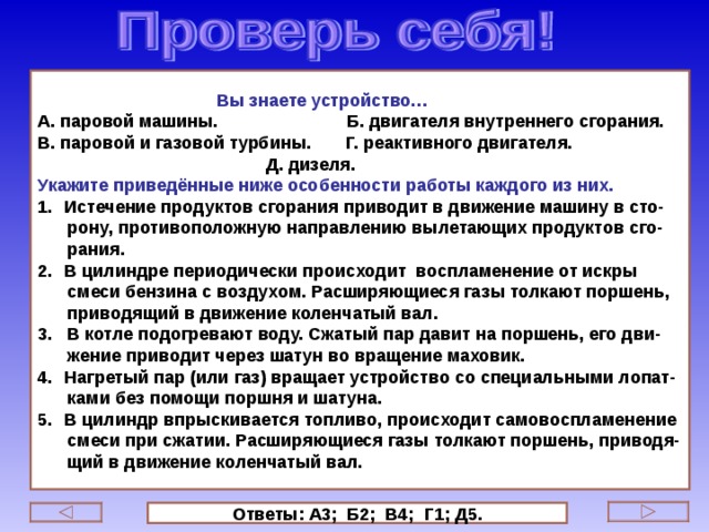  Вы знаете устройство… А. паровой машины. Б. двигателя внутреннего сгорания. В. паровой и газовой турбины. Г. реактивного двигателя.  Д. дизеля. Укажите приведённые ниже особенности работы каждого из них. Истечение продуктов сгорания приводит в движение машину в сто-  рону, противоположную направлению вылетающих продуктов сго-  рания. В цилиндре периодически происходит воспламенение от искры  смеси бензина с воздухом. Расширяющиеся газы толкают поршень,  приводящий в движение коленчатый вал. 3. В котле подогревают воду. Сжатый пар давит на поршень, его дви-  жение приводит через шатун во вращение маховик. Нагретый пар (или газ) вращает устройство со специальными лопат-  ками без помощи поршня и шатуна. В цилиндр впрыскивается топливо, происходит самовоспламенение  смеси при сжатии. Расширяющиеся газы толкают поршень, приводя-  щий в движение коленчатый вал.   Ответы: А3; Б2; В4; Г1; Д5. 