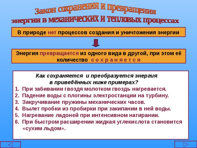  В природе нет процессов создания и уничтожения энергии  Энергия превращается из одного вида в другой, при этом её количество с о х р а н я е т с я  Как сохраняется и преобразуется энергия  в приведённых ниже примерах? При забивании гвоздя молотком гвоздь нагревается. Падение воды с плотины электростанции на турбину. Закручивание пружины механических часов. Вылет пробки из пробирки при закипании в ней воды. Нагревание ладоней при интенсивном натирании. При быстром расширении жидкая углекислота становится  «сухим льдом».    