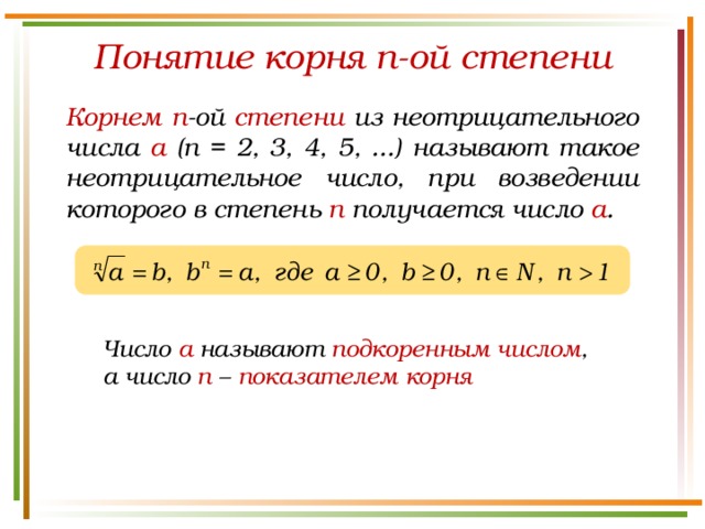 Понятие корня n-ой степени Корнем  n -ой степени из неотрицательного числа а (n = 2, 3, 4, 5, ...) называют такое неотрицательное число, при возведении которого в степень п получается число а . Число а называют подкоренным числом , а число n – показателем корня 