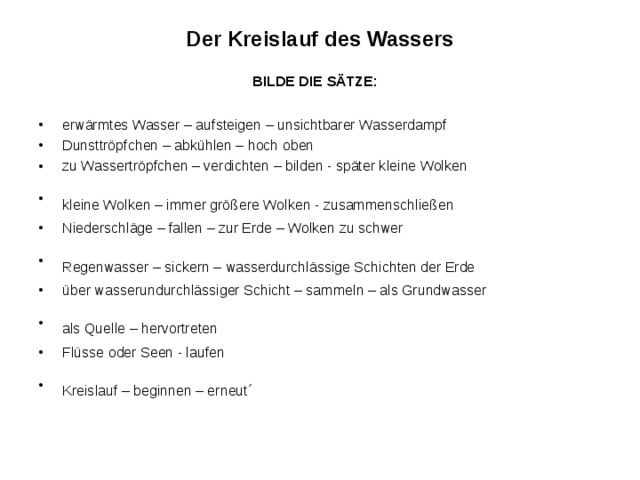 Der Kreislauf des Wassers  BILDE DIE SÄTZE:  erwärmtes Wasser – aufsteigen – unsichtbarer Wasserdampf Dunsttröpfchen – abkühlen – hoch oben zu Wassertröpfchen – verdichten – bilden - später kleine Wolken kleine Wolken – immer größere Wolken - zusammenschließen  Niederschläge – fallen – zur Erde – Wolken zu schwer Regenwasser – sickern – wasserdurchlässige Schichten der Erde  über wasserundurchlässiger Schicht – sammeln – als Grundwasser als Quelle – hervortreten  Flüsse oder Seen - laufen Kreislauf – beginnen – erneut´  