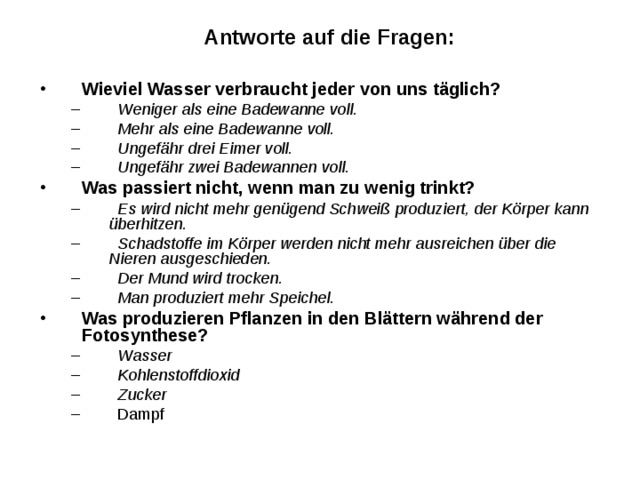 Antworte auf die Fragen: Wieviel Wasser verbraucht jeder von uns täglich?    Weniger als eine Badewanne voll.    Mehr als eine Badewanne voll.    Ungefähr drei Eimer voll.    Ungefähr zwei Badewannen voll.    Weniger als eine Badewanne voll.    Mehr als eine Badewanne voll.    Ungefähr drei Eimer voll.    Ungefähr zwei Badewannen voll. Was passiert nicht, wenn man zu wenig trinkt?    Es wird nicht mehr genügend Schweiß produziert, der Körper kann überhitzen.    Schadstoffe im Körper werden nicht mehr ausreichen über die Nieren ausgeschieden.    Der Mund wird trocken.    Man produziert mehr Speichel.    Es wird nicht mehr genügend Schweiß produziert, der Körper kann überhitzen.    Schadstoffe im Körper werden nicht mehr ausreichen über die Nieren ausgeschieden.    Der Mund wird trocken.    Man produziert mehr Speichel. Was produzieren Pflanzen in den Blättern während der Fotosynthese?    Wasser    Kohlenstoffdioxid    Zucker    Dampf    Wasser    Kohlenstoffdioxid    Zucker    Dampf 