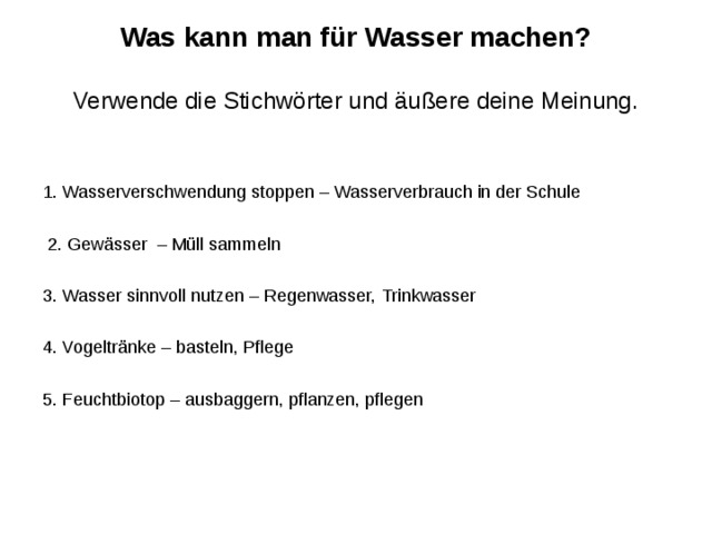 Was kann man für Wasser machen?   Verwende die Stichwörter und äußere deine Meinung. 1. Wasserverschwendung stoppen – Wasserverbrauch in der Schule  2. Gewässer – Müll sammeln 3. Wasser sinnvoll nutzen – Regenwasser, Trinkwasser 4. Vogeltränke – basteln, Pflege 5. Feuchtbiotop – ausbaggern, pflanzen, pflegen 