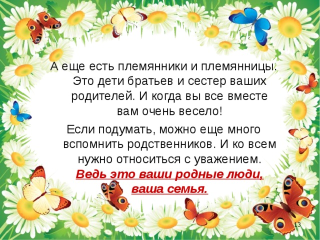 А еще есть племянники и племянницы. Это дети братьев и сестер ваших родителей. И когда вы все вместе вам очень весело! Если подумать, можно еще много вспомнить родственников. И ко всем нужно относиться с уважением. Ведь это ваши родные люди, ваша семья.  