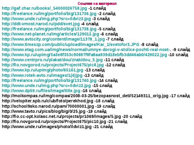 Ссылки на материал http://gaf.char.ru/books/_54000026758.jpg -1 слайд http://freelance.ru/img/portfolio/big/131736.jpg -2 слайд http://www.unde.ru/img.php?src=Ildviz3.jpg -3 слайд http://ddt-vmost.narod.ru/pdd/svet.jpg -4 слайд http://freelance.ru/img/portfolio/big/131738.jpg -5 слайд http://www.net-planet.ru/img/articles/129012.jpg -6 слайд http://www.avtocity.org/content/image/11378_1.jpg -7 слайд http://www.timeszp.com/public/upload/images/Kar_1/svetofor3.JPG -8 слайд http://www.etag.com.ua/img/news/normal/umnye-dorogi-v-stolice-pochti-real-nost- . -9 слайд http://www.kp.ru/upimg/5a3e8f353c90697f8fa8aa939d18ebfb3dd46ab0/429022.jpg -10 слайд http://www.centrpro.ru/plakat/dou/znak/dou_5.jpg -11 слайд http://fio.novgorod.ru/projects/Project675/pic8.jpg -12 слайд http://www.kp.ru/upimg/photo/65161.jpg -13 слайд http://www.rotek-avto.ru/images/1(4)jpg -13 слайд http://freelance.ru/img/portfolio/big/131740.jpg -14 слайд http://www.unde.ru/img.php?src=Ildviz2.jpg -15 слайд http://www.dp59.ru/files/Image/title.jpg -16 слайд http://moikompas.ru/img/compas/2008-03-25/bezopasnost_deti/52149311_orig.jpg -17 слайд http://velopiter.spb.ru/club/foto/perekhod.jpg -18 слайд http://school9sko.narod.ru/pam/70000001.jpg -19 слайд http://www.tavto.ru/pics/blog/big/0/25.jpg -19 слайд http://fio.cc-opt.kolasc.net.ru/projects/pr1069/images/5.jpg -20 слайд http://fio.novgorod.ru/projects/Project675/pic10.jpg -21 слайд http://www.unde.ru/images/photo/Ildviz1.jpg -21 слайд  