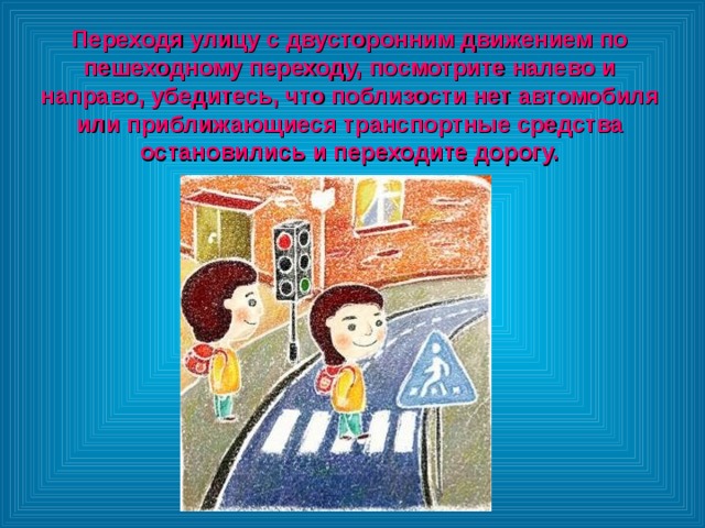 Переходя улицу с двусторонним движением по пешеходному переходу, посмотрите налево и направо, убедитесь, что поблизости нет автомобиля или приближающиеся транспортные средства остановились и переходите дорогу. 
