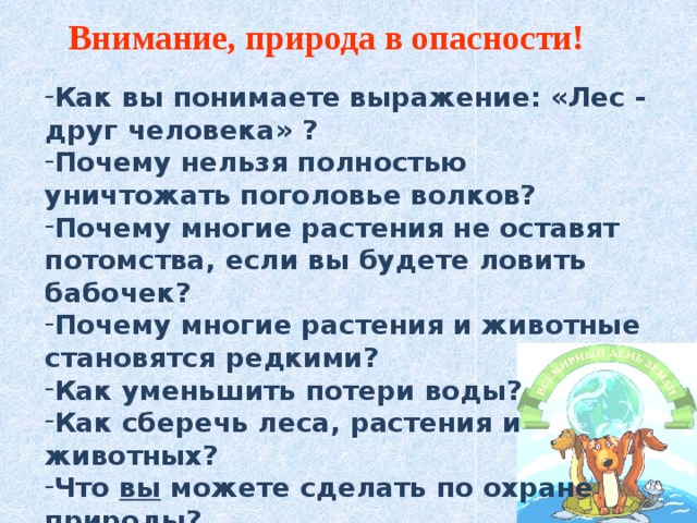 Внимание, природа в опасности! Как вы понимаете выражение: «Лес - друг человека» ? Почему нельзя полностью уничтожать поголовье волков? Почему многие растения не оставят потомства, если вы будете ловить бабочек? Почему многие растения и животные становятся редкими? Как уменьшить потери воды? Как сберечь леса, растения и животных? Что вы можете сделать по охране природы? 