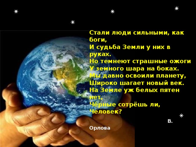 Стали люди сильными, как боги,  И судьба Земли у них в руках.  Но темнеют страшные ожоги  У земного шара на боках.  Мы давно освоили планету,  Широко шагает новый век.  На Земле уж белых пятен нет,  Чёрные сотрёшь ли, Человек?  В. Орлова   