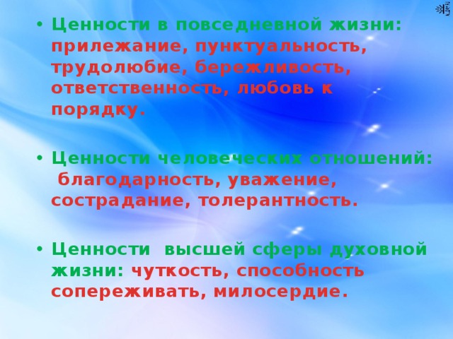 Ценности в повседневной жизни: прилежание, пунктуальность, трудолюбие, бережливость, ответственность, любовь к порядку.  Ценности человеческих отношений: благодарность, уважение, сострадание, толерантность.  Ценности высшей сферы духовной жизни: чуткость, способность сопереживать, милосердие. 