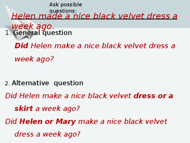Ask possible questions: Helen  made a nice black velvet dress a week ago. 1. General question  Did  Helen  make a nice black velvet dress a week ago? 2. Alternative question Did  Helen  make a nice black velvet dress or a skirt a week ago? Did  Helen  or Mary make a nice black velvet dress a week ago? Did  Helen  make a nice black velvet dress a week or a month ago ?    