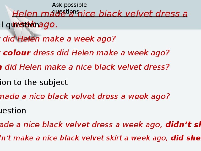 Ask possible questions: Helen  made a nice black velvet dress a week ago. 3. Special question  What did  Helen  make a week ago?   What colour dress did  Helen  make a week ago?   When did  Helen  make a nice black velvet dress?  4. Question to the subject  Who  made a nice black velvet dress a week ago?  5. Tag-question Helen  made a nice black velvet dress a week ago, didn’t she ? Helen  didn’t  make a nice black velvet skirt a week ago, did she ?     
