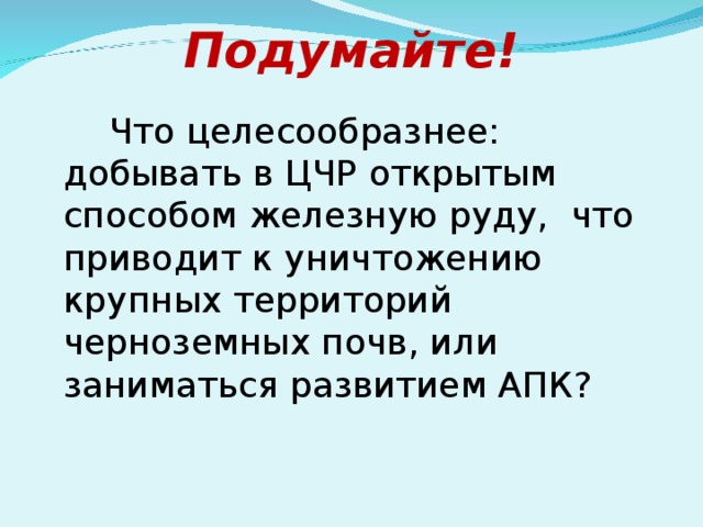 Подумайте!  Что целесообразнее: добывать в ЦЧР открытым способом железную руду, что приводит к уничтожению крупных территорий черноземных почв, или заниматься развитием АПК?