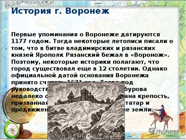 История г. Воронеж Первые упоминания о Воронеже датируются 1177 годом. Тогда некоторые летописи писали о том, что в битве владимирских и рязанских князей Ярополк Рязанский бежал в «Воронож». Поэтому, некоторые историки полагают, что город существовал еще в 12 столетии. Однако официальной датой основания Воронежа принято считать 1571 год. Тогда под руководством воеводы Семена Сабурова недалеко от реки Дон была основана крепость, призванная останавливать набеги татар и продвижение черкассов на русские земли.   