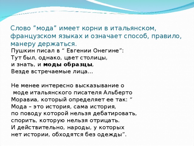 Слово “мода” имеет корни в итальянском, французском языках и означает способ, правило, манеру держаться.   Пушкин писал в “ Евгении Онегине”: Тут был, однако, цвет столицы, и знать, и моды образцы , Везде встречаемые лица… Не менее интересно высказывание о  моде итальянского писателя Альберто Моравиа, который определяет ее так: “ Мода – это история, сама история, по поводу которой нельзя дебатировать, спорить, которую нельзя отрицать. И действительно, народы, у которых нет истории, обходятся без одежды”. 