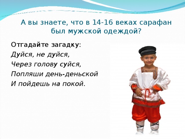   А вы знаете, что в 14-16 веках сарафан был мужской одеждой?   Отгадайте загадку: Дуйся, не дуйся, Через голову суйся, Попляши день-деньской И пойдешь на покой.  