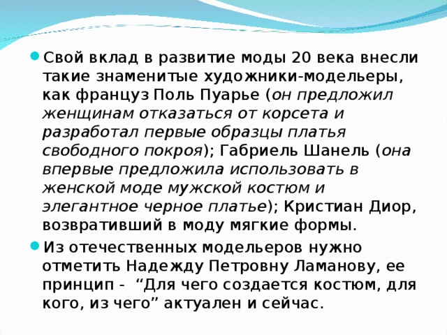 Свой вклад в развитие моды 20 века внесли такие знаменитые художники-модельеры, как француз Поль Пуарье ( он предложил женщинам отказаться от корсета и разработал первые образцы платья свободного покроя ); Габриель Шанель ( она впервые предложила использовать в женской моде мужской костюм и элегантное черное платье ); Кристиан Диор, возвративший в моду мягкие формы. Из отечественных модельеров нужно отметить Надежду Петровну Ламанову, ее принцип -  “Для чего создается костюм, для кого, из чего” актуален и сейчас. 