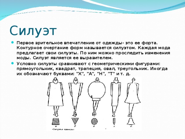 Силуэт Первое зрительное впечатление от одежды- это ее форта. Контурное очертание форм называется силуэтом. Каждая мода предлагает свои силуэты. По ним можно проследить изменения моды. Силуэт является ее выразителем. Условно силуэты сравнивают с геометрическими фигурами: прямоугольник, квадрат, трапеция, овал, треугольник. Иногда их обозначают буквами: 