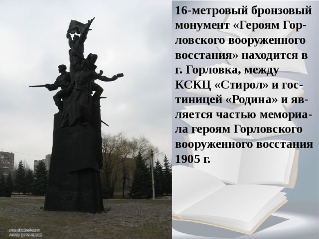 16-метровый бронзовый монумент «Героям Гор-ловского вооруженного восстания» находится в г. Горловка, между КСКЦ «Стирол» и гос-тиницей «Родина» и яв-ляется частью мемориа- ла героям Горловского вооруженного восстания 1905 г.  