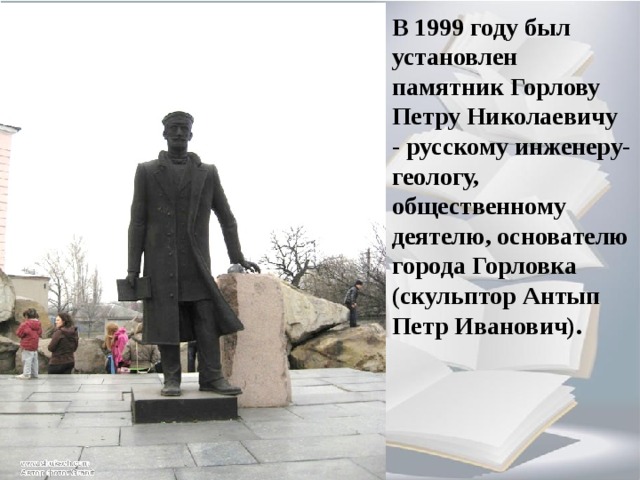 В 1999 году был установлен памятник Горлову Петру Николаевичу - русскому инженеру-геологу, общественному деятелю, основателю города Горловка (скульптор Антып Петр Иванович). 