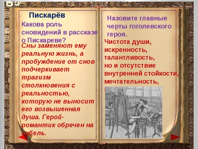 Пискарёв Назовите главные черты гоголевского героя. Какова роль сновидений в рассказе о Пискареве? Чистота души, искренность, талантливость, но и отсутствие внутренней стойкости, мечтательность, идеализм Сны заменяют ему реальную жизнь, а пробуждение от снов подчеркивает трагизм столкновения с реальностью, которую не выносит его возвышенная душа. Герой-романтик обречен на гибель. 