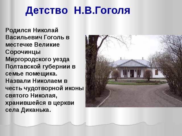Детство Н.В.Гоголя Родился Николай Васильевич Гоголь в местечке Великие Сорочинцы Миргородского уезда Полтавской губернии в семье помещика. Назвали Николаем в честь чудотворной иконы святого Николая, хранившейся в церкви села Диканька. 