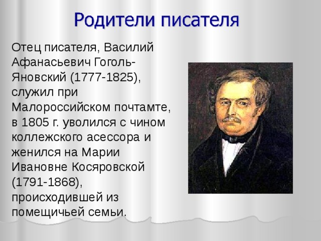 Отец писателя, Василий Афанасьевич Гоголь-Яновский (1777-1825), служил при Малороссийском почтамте, в 1805 г. уволился с чином коллежского асессора и женился на Марии Ивановне Косяровской (1791-1868), происходившей из помещичьей семьи. 