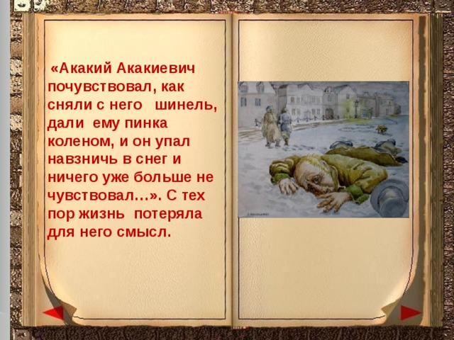  «Акакий Акакиевич почувствовал, как сняли с него шинель, дали ему пинка коленом, и он упал навзничь в снег и ничего уже больше не чувствовал…». С тех пор жизнь потеряла для него смысл. 