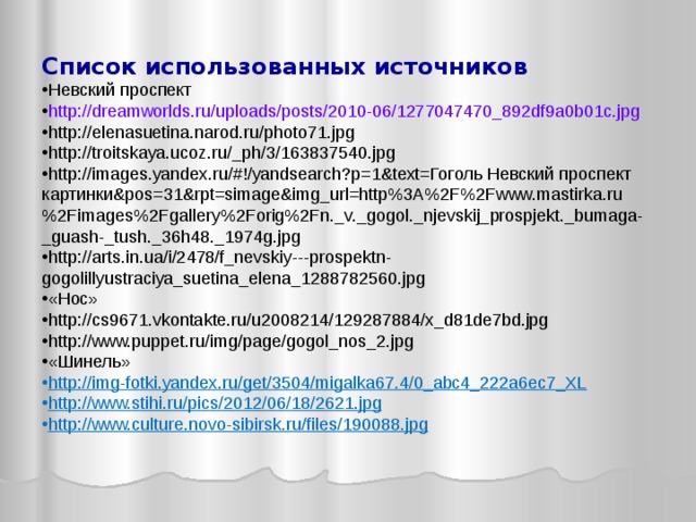 Список использованных источников Невский проспект http://dreamworlds.ru/uploads/posts/2010-06/1277047470_892df9a0b01c.jpg http://elenasuetina.narod.ru/photo71.jpg http://troitskaya.ucoz.ru/_ph/3/163837540.jpg http://images.yandex.ru/#!/yandsearch?p=1&text=Гоголь Невский проспект картинки&pos=31&rpt=simage&img_url=http%3A%2F%2Fwww.mastirka.ru%2Fimages%2Fgallery%2Forig%2Fn._v._gogol._njevskij_prospjekt._bumaga-_guash-_tush._36h48._1974g.jpg http://arts.in.ua/i/2478/f_nevskiy---prospektn-gogolillyustraciya_suetina_elena_1288782560.jpg «Нос» http://cs9671.vkontakte.ru/u2008214/129287884/x_d81de7bd.jpg http://www.puppet.ru/img/page/gogol_nos_2.jpg «Шинель» http://img-fotki.yandex.ru/get/3504/migalka67.4/0_abc4_222a6ec7_XL http://www.stihi.ru/pics/2012/06/18/2621.jpg http://www.culture.novo-sibirsk.ru/files/190088.jpg 