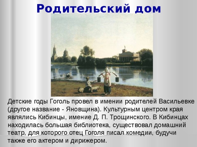 Родительский дом Детские годы Гоголь провел в имении родителей Васильевке (другое название - Яновщина). Культурным центром края являлись Кибинцы, имение Д. П. Трощинского. В Кибинцах находилась большая библиотека, существовал домашний театр, для которого отец Гоголя писал комедии, будучи также его актером и дирижером.  