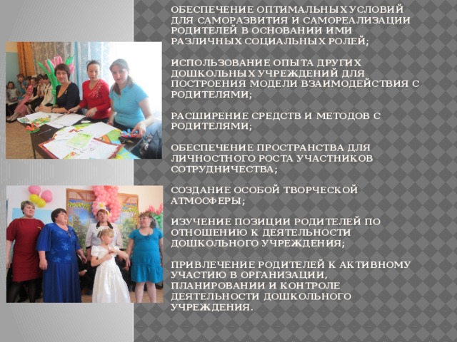 Задачи работы с родителями :  изучение интересов, мнений и запросов родителей, не реализуемых в других социальных институтах (семье и др.);   обеспечение оптимальных условий для саморазвития и самореализации родителей в основании ими различных социальных ролей;   использование опыта других дошкольных учреждений для построения модели взаимодействия с родителями;   расширение средств и методов с родителями;   обеспечение пространства для личностного роста участников сотрудничества;   создание особой творческой атмосферы;   изучение позиции родителей по отношению к деятельности дошкольного учреждения;   привлечение родителей к активному участию в организации, планировании и контроле деятельности дошкольного учреждения.    