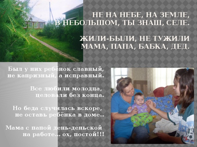 Не на небе, на земле,  В небольшом, ты знаш, селе.   Жили-были, не тужили  мама, папа, бабка, дед.     Был у них ребёнок славный,  не капризный, а исправный.    Все любили молодца,  целовали без конца.    Но беда случилась вскоре,  не оставь ребёнка в доме..   Мама с папой день-деньской  на работе… ох, постой!!! 