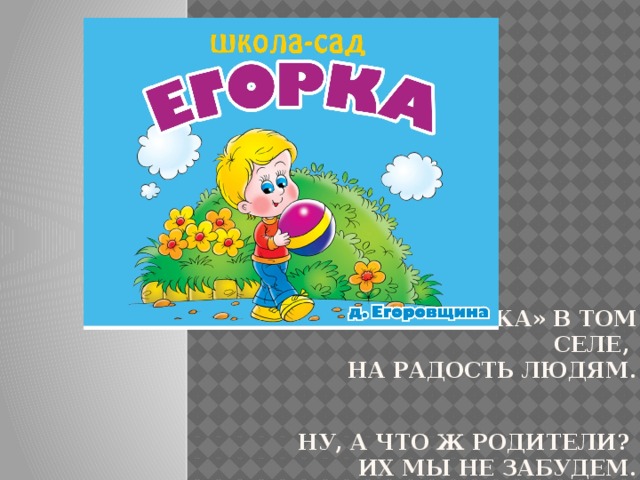 «Егорка» – название школы-сада в селе Еговорщина, Иркутского района Открывается «Егорка» в том селе,  на радость людям.   Ну, а что ж родители?  Их мы не забудем.  