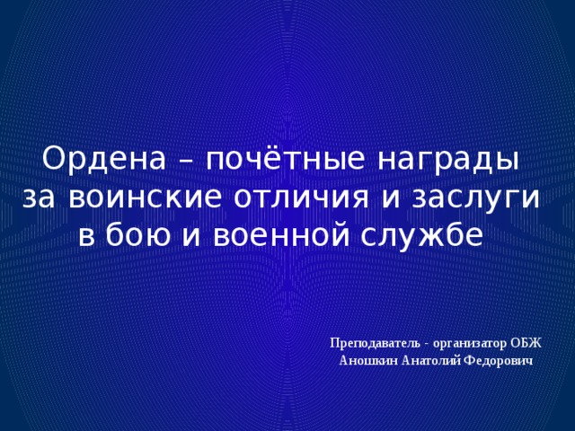 Ордена – почётные награды за воинские отличия и заслуги в бою и военной службе Преподаватель - организатор ОБЖ Аношкин Анатолий Федорович