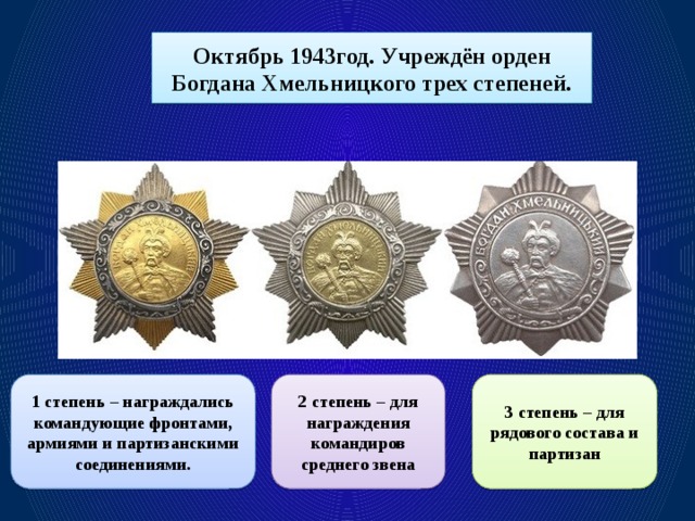 Октябрь 1943год. Учреждён орден Богдана Хмельницкого трех степеней. 1 степень – награждались командующие фронтами, армиями и партизанскими соединениями. 2 степень – для награждения командиров среднего звена 3 степень – для рядового состава и партизан