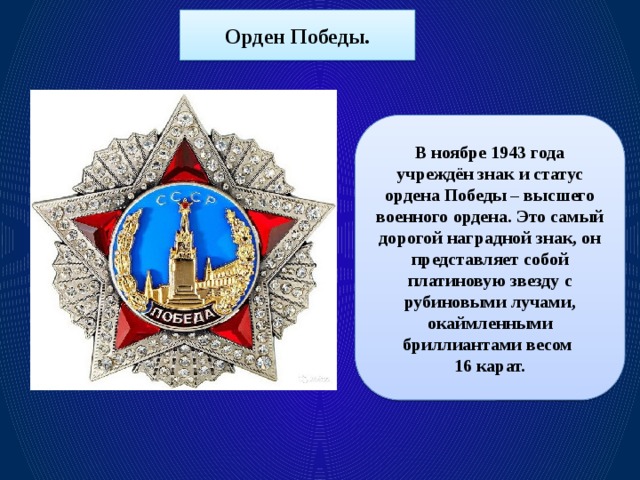 Орден Победы. В ноябре 1943 года учреждён знак и статус ордена Победы – высшего военного ордена. Это самый дорогой наградной знак, он представляет собой платиновую звезду с рубиновыми лучами, окаймленными бриллиантами весом 16 карат.