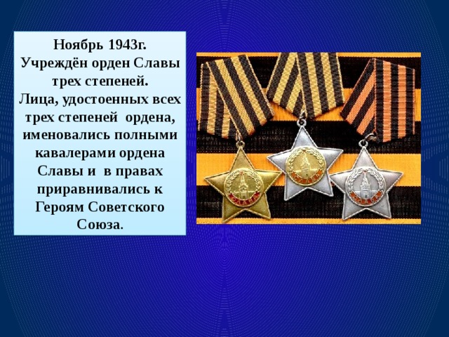 Ноябрь 1943г. Учреждён орден Славы трех степеней. Лица, удостоенных всех трех степеней ордена, именовались полными кавалерами ордена Славы и в правах приравнивались к Героям Советского Союза .