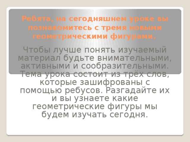 Ребята, на сегодняшнем уроке вы познакомитесь с тремя новыми геометрическими фигурами.  Чтобы лучше понять изучаемый материал будьте внимательными, активными и сообразительными.  Тема урока состоит из трёх слов, которые зашифрованы с помощью ребусов. Разгадайте их и вы узнаете какие геометрические фигуры мы будем изучать сегодня. 