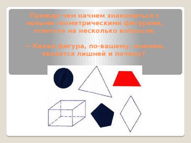 Прежде чем начнем знакомиться с новыми геометрическими фигурами, ответьте на несколько вопросов.   — Какая фигура, по-вашему, мнению, является лишней и почему? 