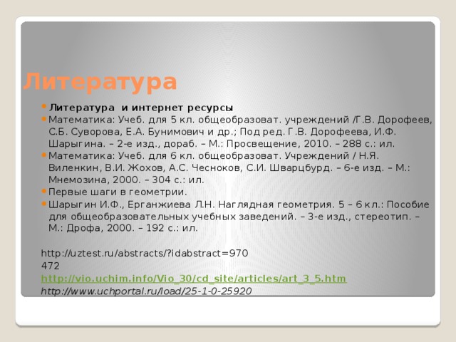 Литература Литература и интернет ресурсы Математика: Учеб. для 5 кл. общеобразоват. учреждений /Г.В. Дорофеев, С.Б. Суворова, Е.А. Бунимович и др.; Под ред. Г.В. Дорофеева, И.Ф. Шарыгина. – 2-е изд., дораб. – М.: Просвещение, 2010. – 288 с.: ил. Математика: Учеб. для 6 кл. общеобразоват. Учреждений / Н.Я. Виленкин, В.И. Жохов, А.С. Чесноков, С.И. Шварцбурд. – 6-е изд. – М.: Мнемозина, 2000. – 304 с.: ил. Первые шаги в геометрии. Шарыгин И.Ф., Ерганжиева Л.Н. Наглядная геометрия. 5 – 6 кл.: Пособие для общеобразовательных учебных заведений. – 3-е изд., стереотип. – М.: Дрофа, 2000. – 192 с.: ил. http://uztest.ru/abstracts/?idabstract=970 472 http://vio.uchim.info/Vio_30/cd_site/articles/art_3_5.htm http://www.uchportal.ru/load/25-1-0-25920 