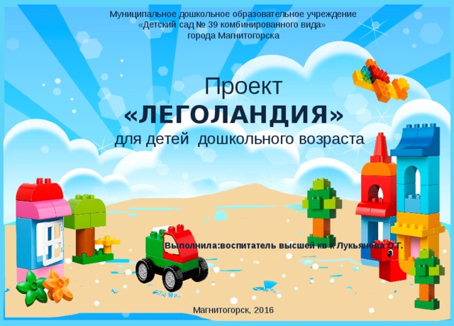  Муниципальное дошкольное образовательное учреждение  «Детский сад № 39 комбинированного вида» города Магнитогорска    Проект «ЛЕГОЛАНДИЯ»  для детей дошкольного возраста     Выполнила:воспитатель высшей кв к Лукьянова О.Г. Магнитогорск, 2016   