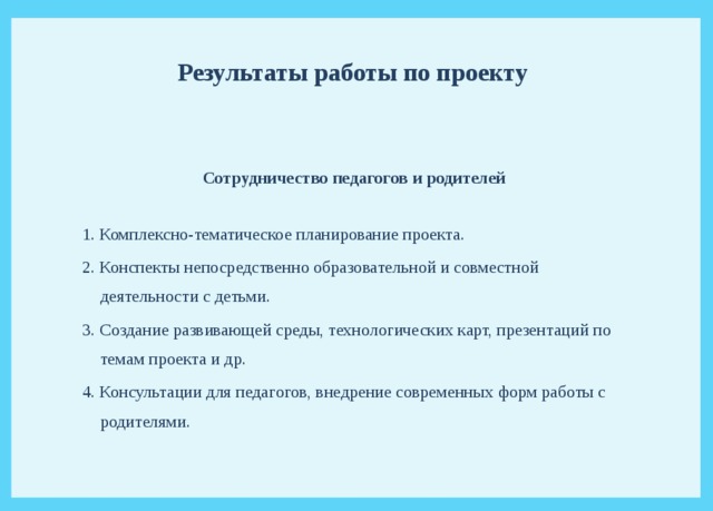  Результаты работы по проекту    Сотрудничество педагогов и родителей  1. Комплексно-тематическое планирование проекта. 2. Конспекты непосредственно образовательной и совместной деятельности с детьми. 3. Создание развивающей среды, технологических карт, презентаций по темам проекта и др. 4. Консультации для педагогов, внедрение современных форм работы с родителями. 