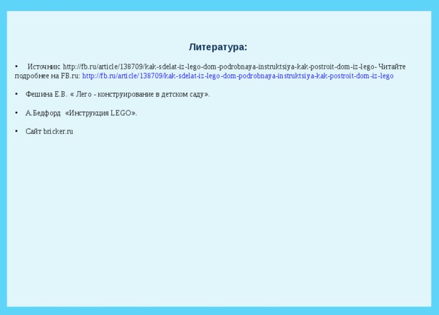 Литература:  Источник: http://fb.ru/article/138709/kak-sdelat-iz-lego-dom-podrobnaya-instruktsiya-kak-postroit-dom-iz-lego- Читайте подробнее на FB.ru: http://fb.ru/article/138709/kak-sdelat-iz-lego-dom-podrobnaya-instruktsiya-kak-postroit-dom-iz-lego  Фешина Е.В. « Лего - конструирование в детском саду » .  А.Бедфорд « Инструкция LEGO » .  Сайт bricker . ru 