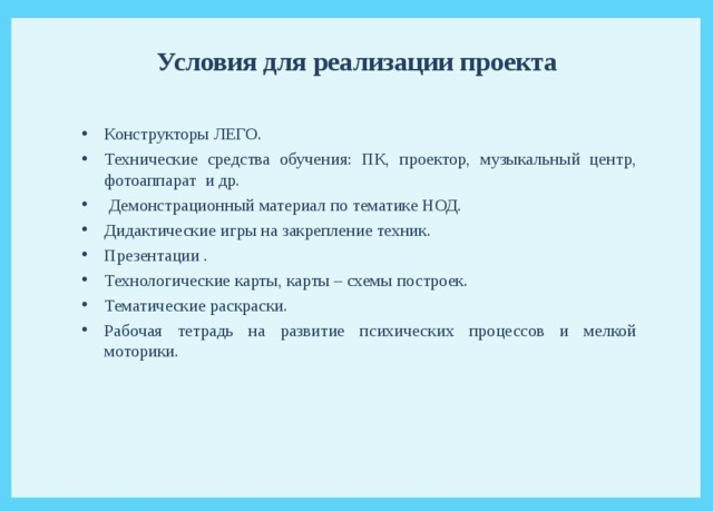 Условия для реализации проекта Конструкторы ЛЕГО. Технические средства обучения: ПК, проектор, музыкальный центр, фотоаппарат и др.  Демонстрационный материал по тематике НОД. Дидактические игры на закрепление техник. Презентации . Технологические карты, карты – схемы построек. Тематические раскраски. Рабочая тетрадь на развитие психических процессов и мелкой моторики. 