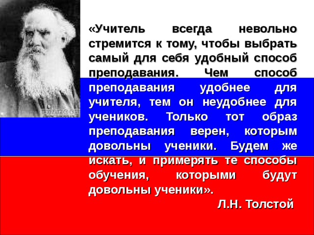 «Учитель всегда невольно стремится к тому, чтобы выбрать самый для себя удобный способ преподавания. Чем способ  преподавания удобнее для учителя, тем он неудобнее для учеников. Только тот образ преподавания верен, которым довольны ученики. Будем же искать, и примерять те способы обучения, которыми будут довольны ученики».  Л.Н. Толстой