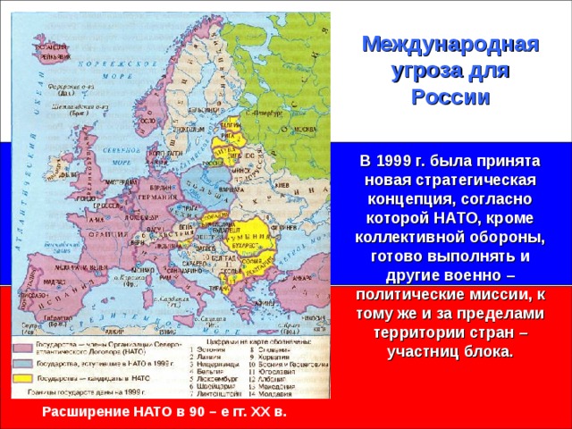 Международная угроза для России В 1999 г. была принята новая стратегическая концепция, согласно которой НАТО, кроме коллективной обороны, готово выполнять и другие военно – политические миссии, к тому же и за пределами территории стран – участниц блока. Расширение НАТО в 90 – е гг. XX в.