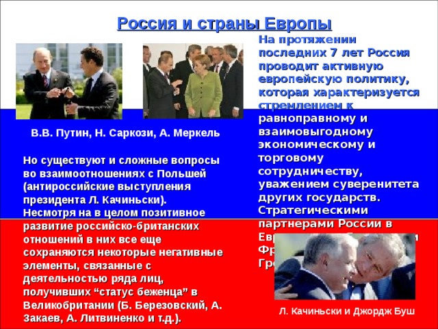 Россия и страны Европы На протяжении последних 7 лет Россия проводит активную европейскую политику, которая характеризуется  стремлением к равноправному и взаимовыгодному экономическому и торговому сотрудничеству, уважением суверенитета других государств. Стратегическими партнерами России в Европе стали Германия и Франция, Италия, Греция. В.В. Путин, Н. Саркози, А. Меркель Но существуют и сложные вопросы во взаимоотношениях с Польшей (антироссийские выступления президента Л. Качиньски).  Несмотря на в целом позитивное развитие российско-британских отношений в них все еще сохраняются некоторые негативные элементы, связанные с деятельностью ряда лиц, получивших “статус беженца” в Великобритании (Б. Березовский, А. Закаев, А. Литвиненко и т.д.).   Л. Качиньски и Джордж Буш