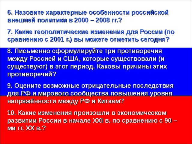 6. Назовите характерные особенности российской внешней политики в 2000 – 2008 гг.? 7. Какие геополитические изменения для России (по сравнению с 2001 г.) вы можете отметить сегодня? 8. Письменно сформулируйте три противоречия между Россией и США, которые существовали (и существуют) в этот период. Каковы причины этих противоречий? 9. Оцените возможные отрицательные последствия для РФ и мирового сообщества повышения уровня напряжённости между РФ и Китаем? 10. Какие изменения произошли в экономическом развитии России в начале XXI в. по сравнению с 90 – ми гг. XX в.?