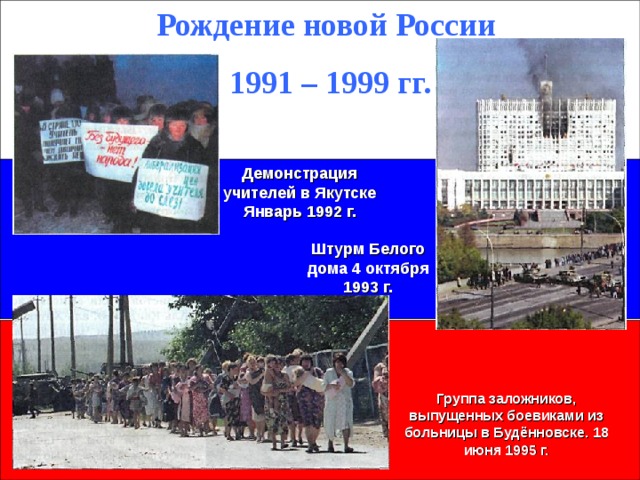 Рождение новой России 1991 – 1999 гг. Демонстрация учителей в Якутске Январь 1992 г. Штурм Белого дома 4 октября 1993 г. Группа заложников, выпущенных боевиками из больницы в Будённовске. 18 июня 1995 г.