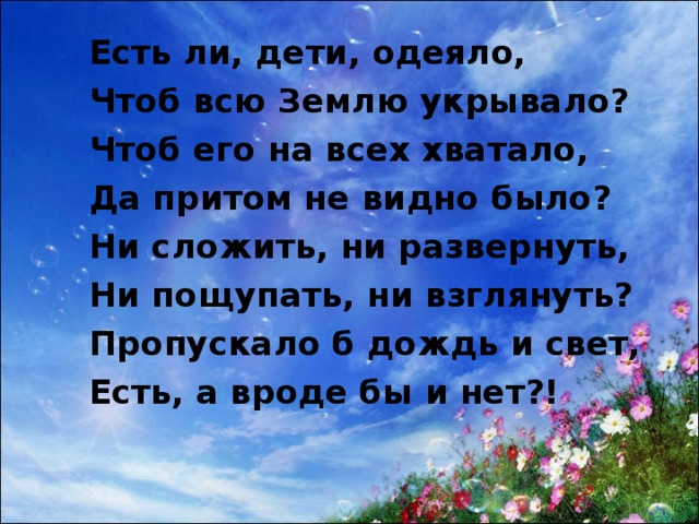 Есть ли, дети, одеяло, Чтоб всю Землю укрывало? Чтоб его на всех хватало, Да притом не видно было? Ни сложить, ни развернуть, Ни пощупать, ни взглянуть? Пропускало б дождь и свет, Есть, а вроде бы и нет?!